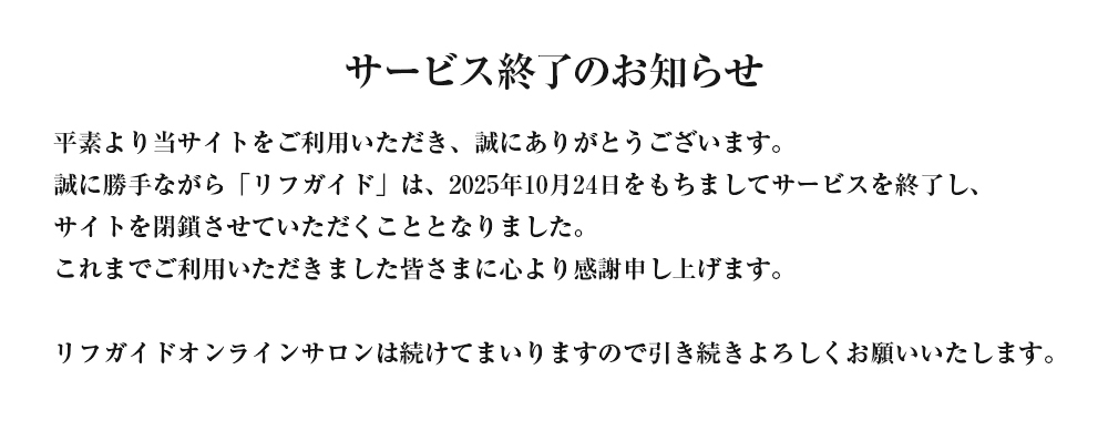 サービス終了のお知らせ 平素より当サイトをご利用いただき、誠にありがとうございます。誠に勝手ながら「リフガイド」は、2025年10月24日をもちましてサービスを終了し、サイトを閉鎖させていただくこととなりました。これまでご利用いただきました皆さまに心より感謝申し上げます。リフガイドオンラインサロンは続けてまいりますので引き続きよろしくお願いいたします。